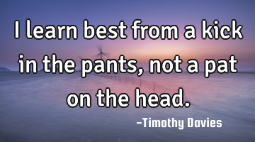 I learn best from a kick in the pants, not a pat on the head.