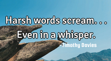 Harsh words scream...even in a whisper.