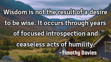Wisdom is not the result of a desire to be wise. It occurs through years of focused introspection