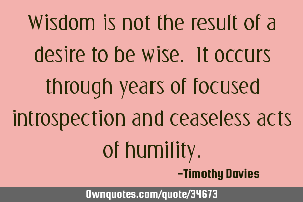 Wisdom is not the result of a desire to be wise. It occurs through years of focused introspection