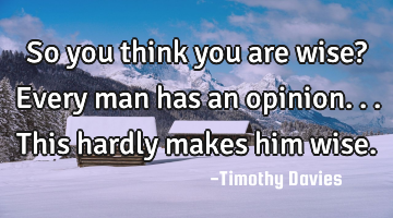 So you think you are wise? Every man has an opinion...this hardly makes him wise.
