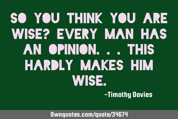 So you think you are wise? Every man has an opinion...this hardly makes him