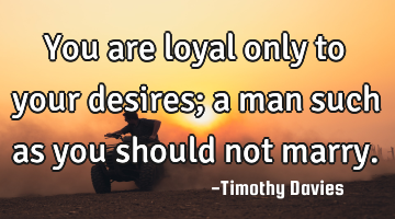You are loyal only to your desires; a man such as you should not marry.