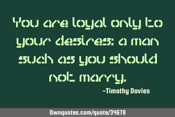 You are loyal only to your desires; a man such as you should not