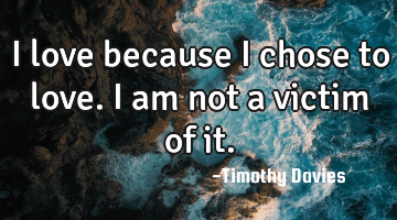 I love because I chose to love. I am not a victim of it.