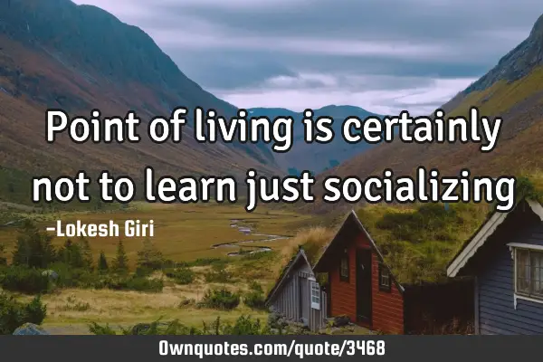 Point of living is certainly not to learn just