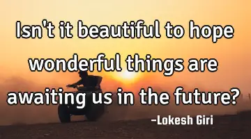 Isn't it beautiful to hope wonderful things are awaiting us in the future?