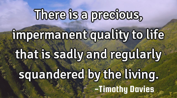 There is a precious, impermanent quality to life that is sadly and regularly squandered by the