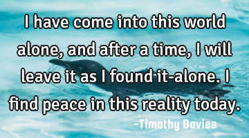 I have come into this world alone, and after a time, I will leave it as I found it-alone. I find