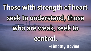 Those with strength of heart seek to understand, those who are weak, seek to control.