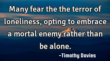 Many fear the the terror of loneliness, opting to embrace a mortal enemy rather than be alone.