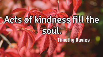 Acts of kindness fill the soul.