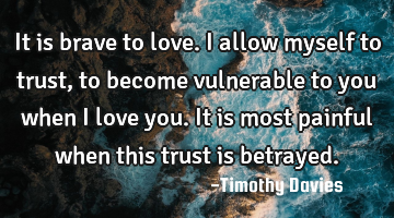 It is brave to love. I allow myself to trust, to become vulnerable to you when I love you. It is