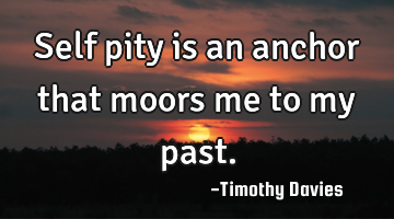 Self pity is an anchor that moors me to my past.