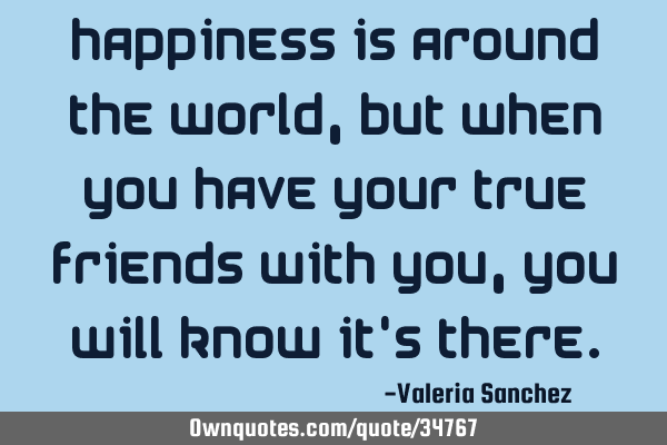 Happiness is around the world , but when you have your true friends with you , you will know it