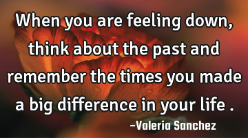 When you are feeling down , think about the past and remember the times you made a big difference
