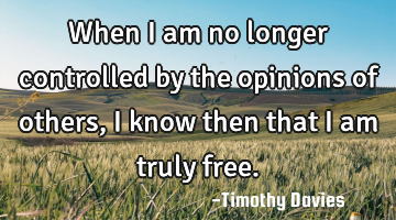 When I am no longer controlled by the opinions of others, I know then that I am truly free.
