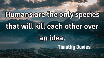 Humans are the only species that will kill each other over an idea.