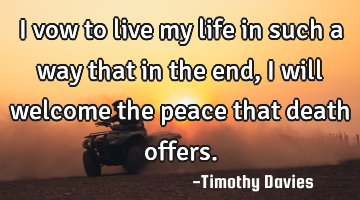 I vow to live my life in such a way that in the end, I will welcome the peace that death offers.