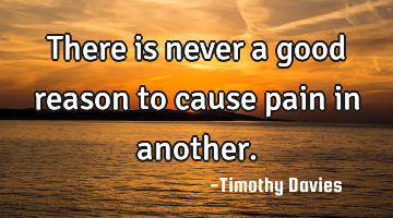 There is never a good reason to cause pain in another.