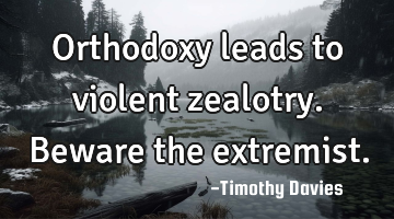 Orthodoxy leads to violent zealotry. Beware the extremist.