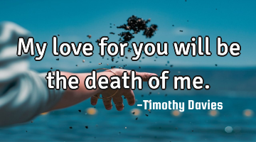 My love for you will be the death of me.