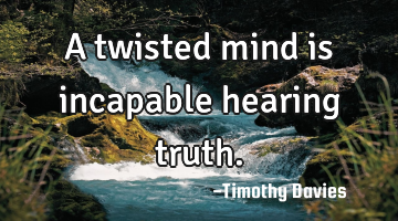 A twisted mind is incapable hearing truth.