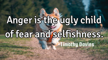 Anger is the ugly child of fear and selfishness.