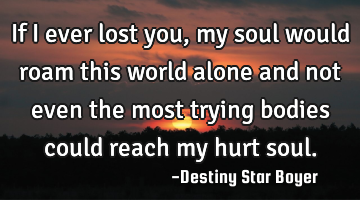 If I ever lost you, my soul would roam this world alone and not even the most trying bodies could