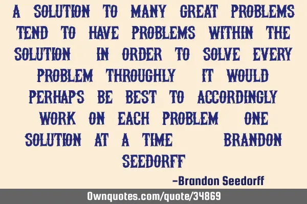 A solution to many great problems tend to have problems within the solution; in order to solve