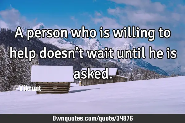 A person who is willing to help doesn’t wait until he is