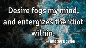 Desire fogs my mind, and entergizes the idiot within.