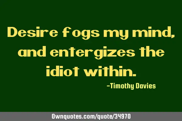 Desire fogs my mind, and entergizes the idiot