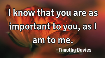 I know that you are as important to you, as I am to me.