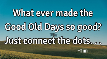 What ever made the Good Old Days so good? Just connect the dots...