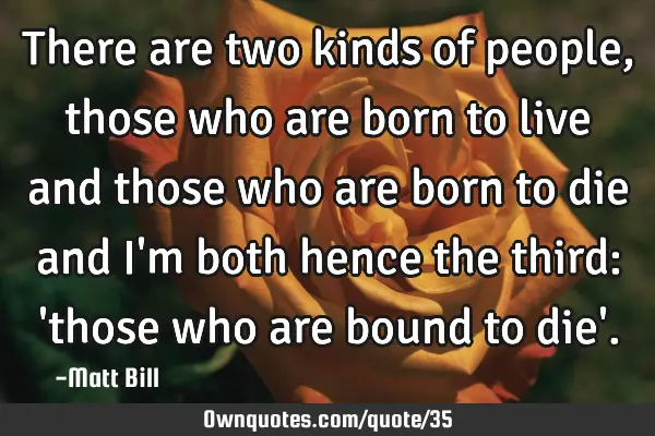 There are two kinds of people, those who are born to live and those who are born to die and I