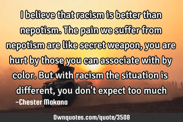I believe that racism is better than nepotism. The pain we suffer from nepotism are like secret