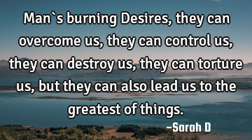 Man`s burning Desires, they can overcome us, they can control us, they can destroy us, they can