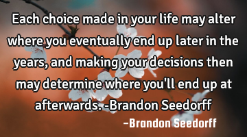 Each choice made in your life may alter where you eventually end up later in the years, and making