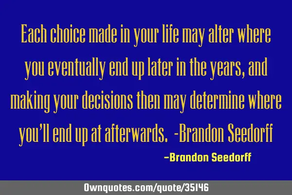 Each choice made in your life may alter where you eventually end up later in the years, and making