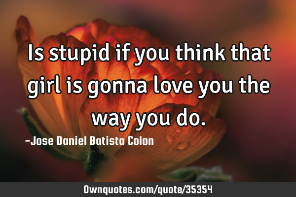 Is stupid if you think that girl is gonna love you the way you