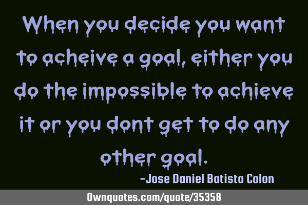 When you decide you want to achieve a goal, either you do the impossible to achieve it or you don