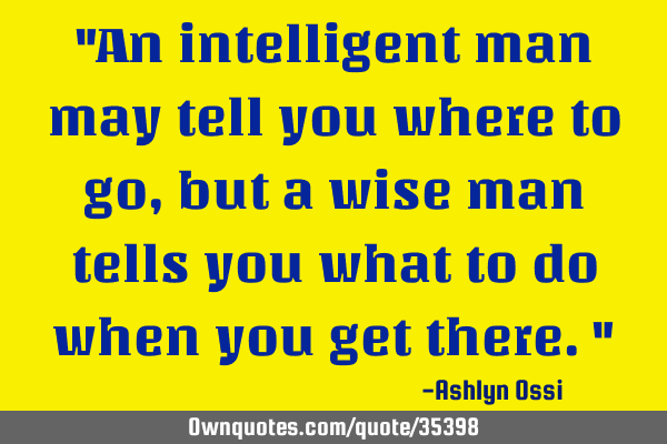 "An intelligent man may tell you where to go, but a wise man tells you what to do when you get