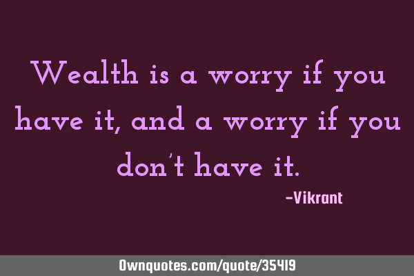 Wealth is a worry if you have it, and a worry if you don’t have
