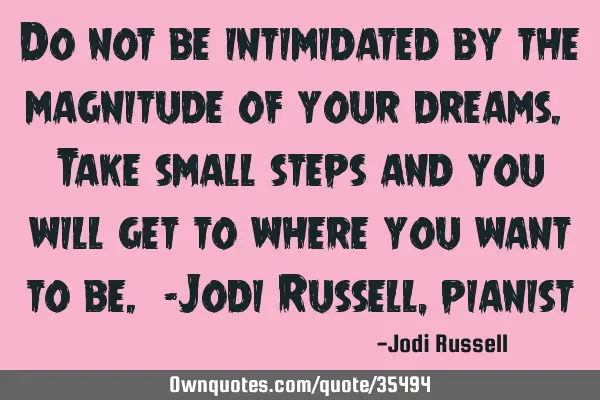 Do not be intimidated by the magnitude of your dreams. Take small steps and you will get to where