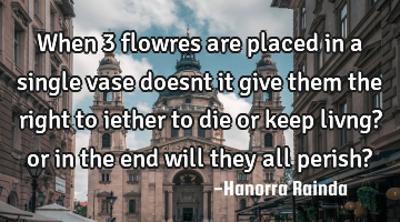 When 3 flowres are placed in a single vase doesnt it give them the right to iether to die or keep