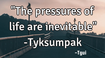 "The pressures of life are inevitable" -Tyksumpak