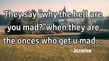 They say "why the hell are you mad?"when they are the onces who get u mad..