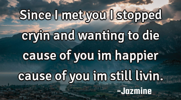 Since i met you i stopped cryin and wanting to die cause of you im happier cause of you im still
