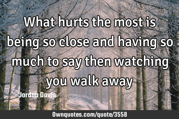 What hurts the most is being so close and having so much to say then watching you walk